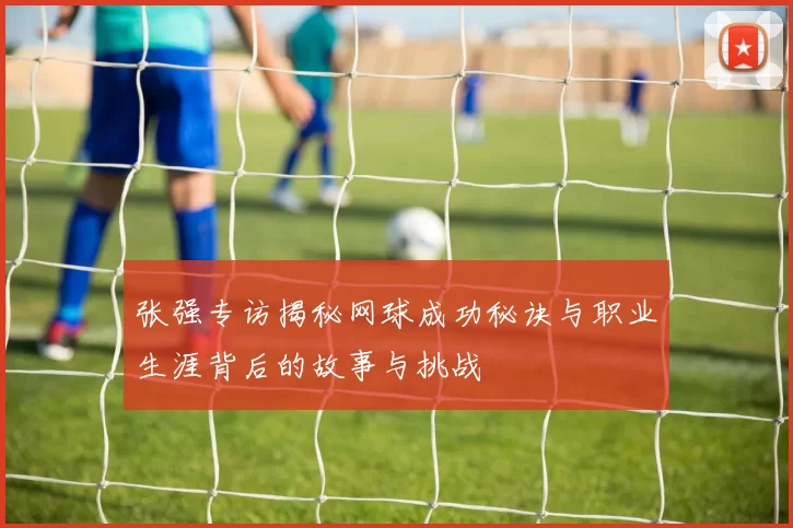 张强专访揭秘网球成功秘诀与职业生涯背后的故事与挑战