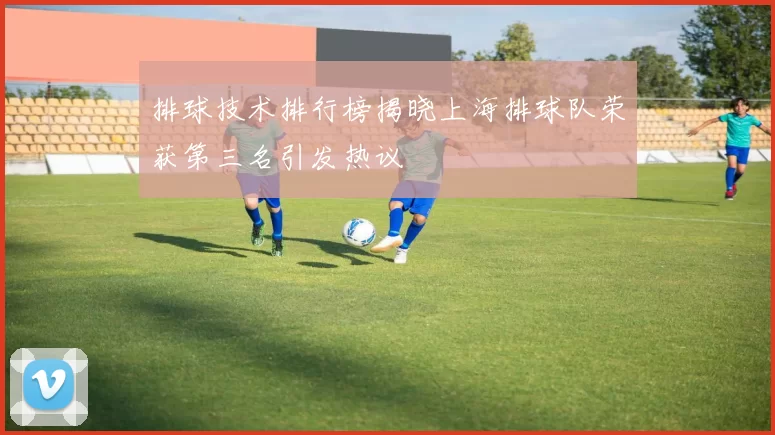 排球技术排行榜揭晓上海排球队荣获第三名引发热议