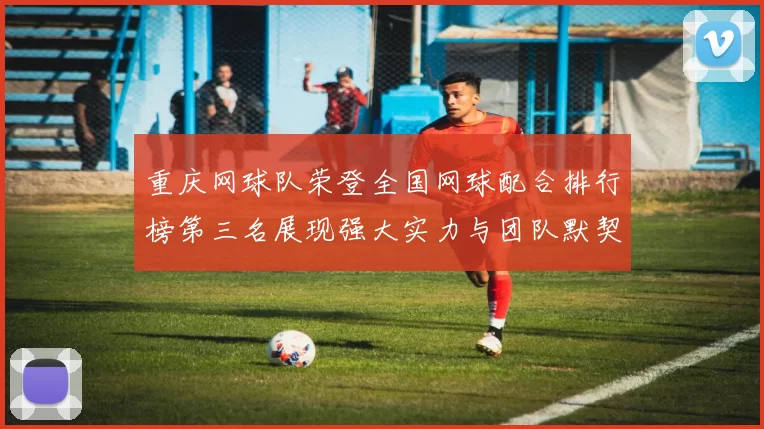 重庆网球队荣登全国网球配合排行榜第三名展现强大实力与团队默契