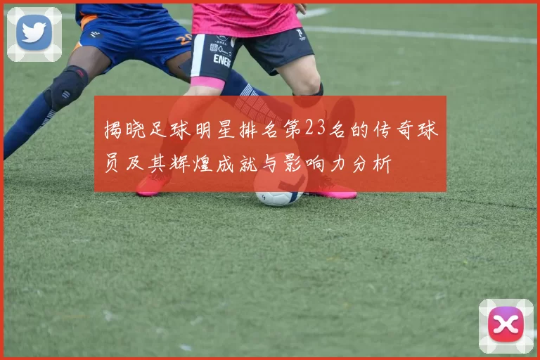 揭晓足球明星排名第23名的传奇球员及其辉煌成就与影响力分析