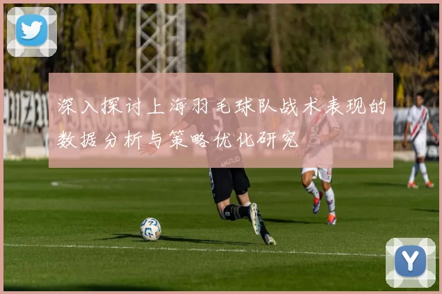 深入探讨上海羽毛球队战术表现的数据分析与策略优化研究