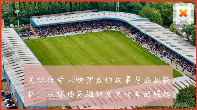 足球传奇人物背后的故事与成就解析：从球场英雄到历史传奇的崛起之路