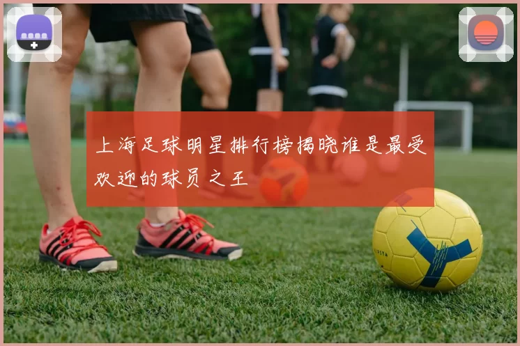 上海足球明星排行榜揭晓谁是最受欢迎的球员之王