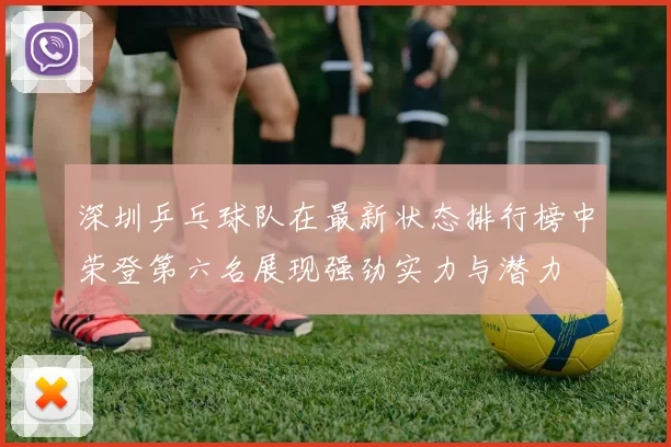 深圳乒乓球队在最新状态排行榜中荣登第六名展现强劲实力与潜力