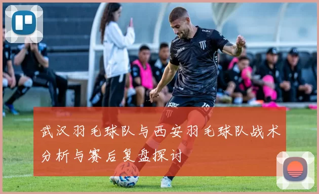 武汉羽毛球队与西安羽毛球队战术分析与赛后复盘探讨