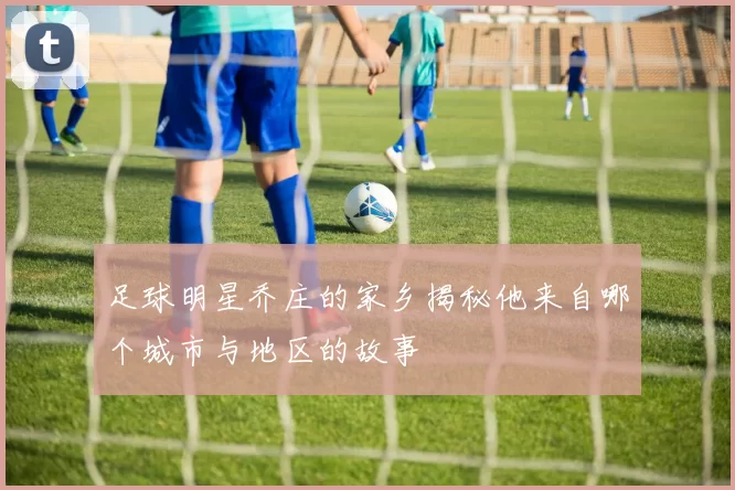 足球明星乔庄的家乡揭秘他来自哪个城市与地区的故事