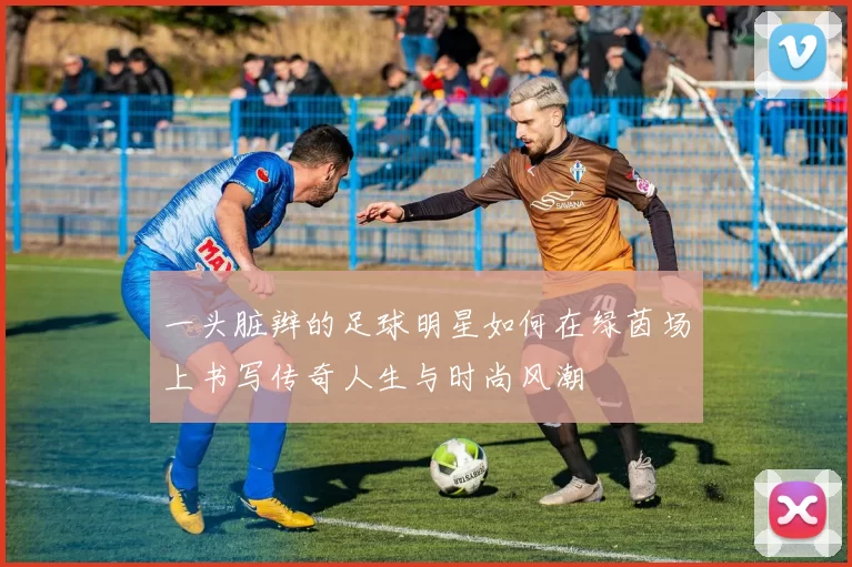 一头脏辫的足球明星如何在绿茵场上书写传奇人生与时尚风潮
