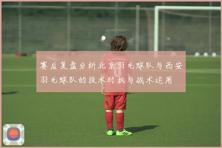赛后复盘分析北京羽毛球队与西安羽毛球队的技术对抗与战术运用