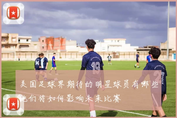 美国足球界期待的明星球员有哪些他们将如何影响未来比赛
