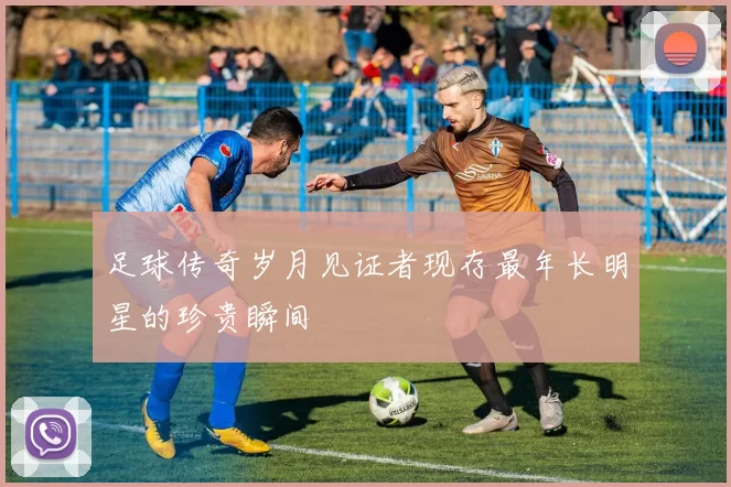 足球传奇岁月见证者现存最年长明星的珍贵瞬间