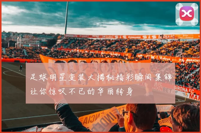足球明星变装大揭秘精彩瞬间集锦让你惊叹不已的华丽转身