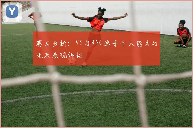 赛后分析：V5与RNG选手个人能力对比及表现评估