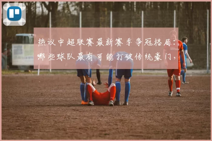 热议中超联赛最新赛季争冠格局：哪些球队最有可能打破传统豪门，登顶中超冠军