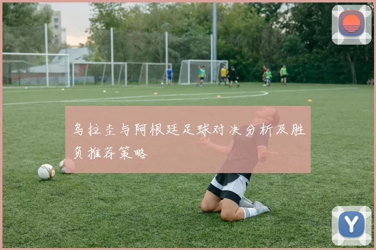 乌拉圭与阿根廷足球对决分析及胜负推荐策略