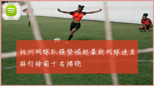 杭州网球队强势崛起最新网球速度排行榜前十名揭晓