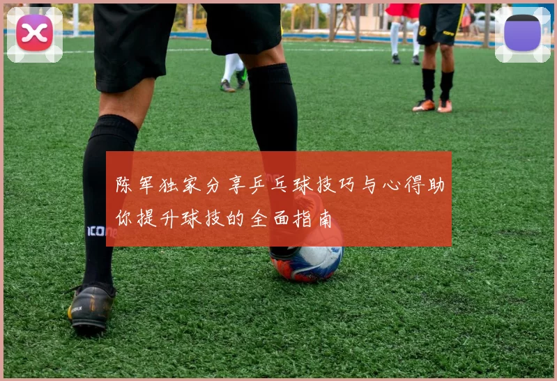 陈军独家分享乒乓球技巧与心得助你提升球技的全面指南