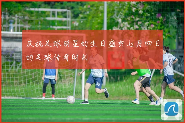 庆祝足球明星的生日盛典七月四日的足球传奇时刻