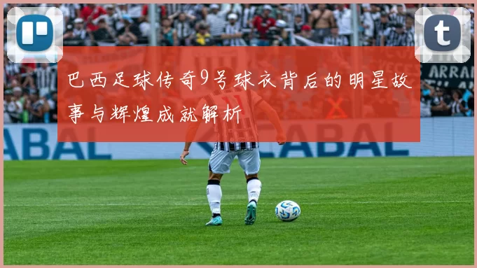 巴西足球传奇9号球衣背后的明星故事与辉煌成就解析