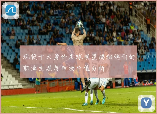 现役十大身价足球明星揭秘他们的职业生涯与市场价值分析