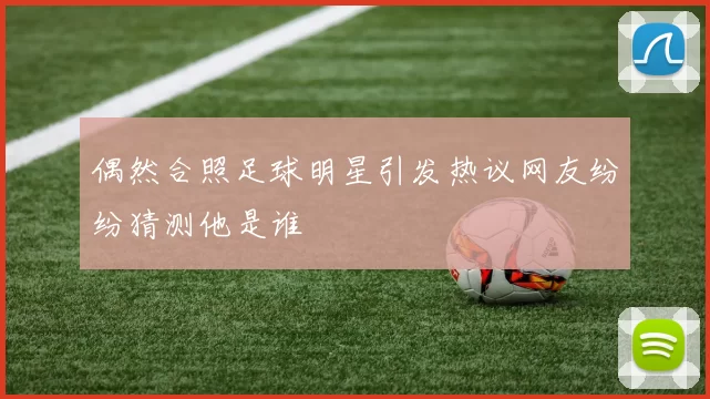 偶然合照足球明星引发热议网友纷纷猜测他是谁