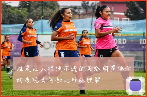 谁是让人捉摸不透的足球明星他们的表现为何如此难以理解
