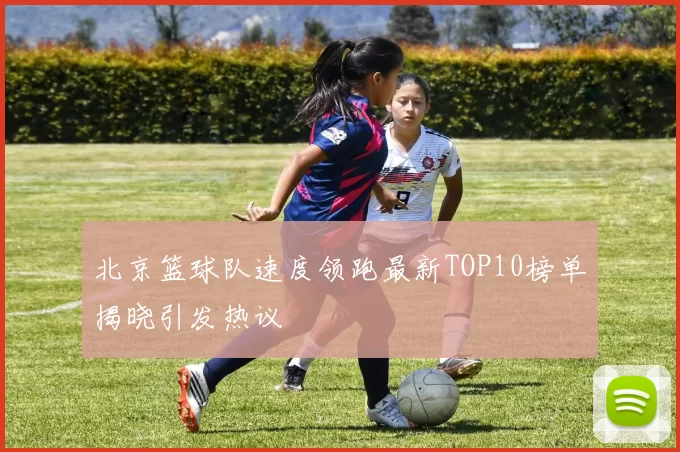 北京篮球队速度领跑最新TOP10榜单揭晓引发热议