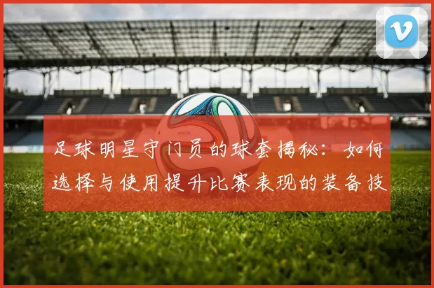 足球明星守门员的球套揭秘：如何选择与使用提升比赛表现的装备技巧