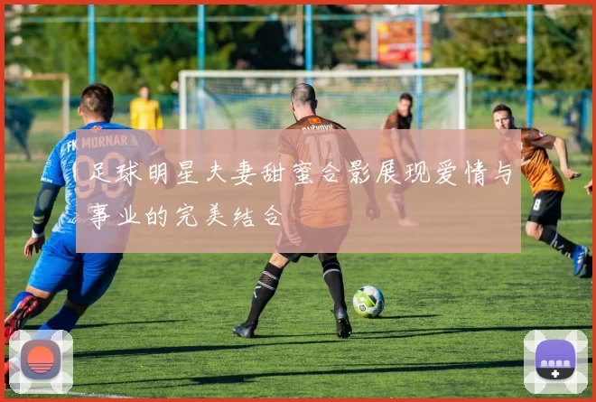 足球明星夫妻甜蜜合影展现爱情与事业的完美结合