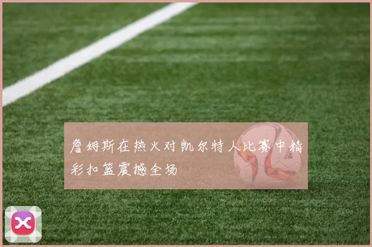 詹姆斯在热火对凯尔特人比赛中精彩扣篮震撼全场