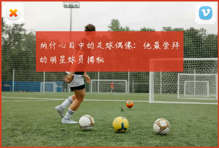 纳什心目中的足球偶像：他最崇拜的明星球员揭秘