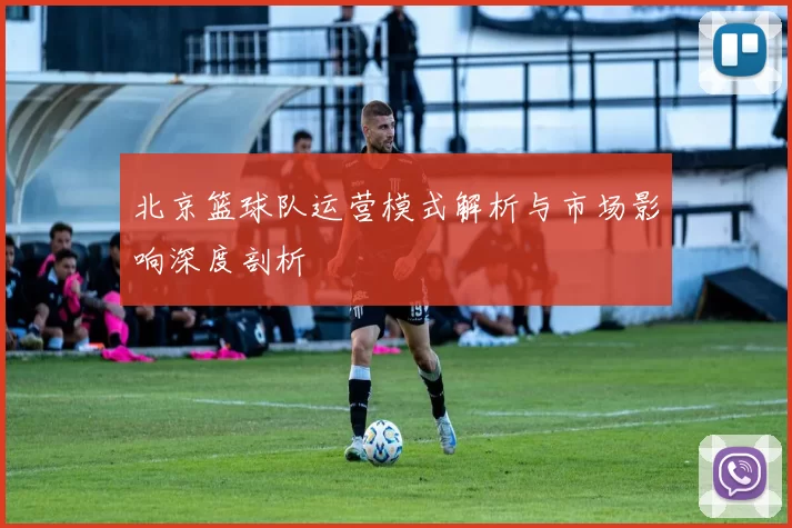 北京篮球队运营模式解析与市场影响深度剖析