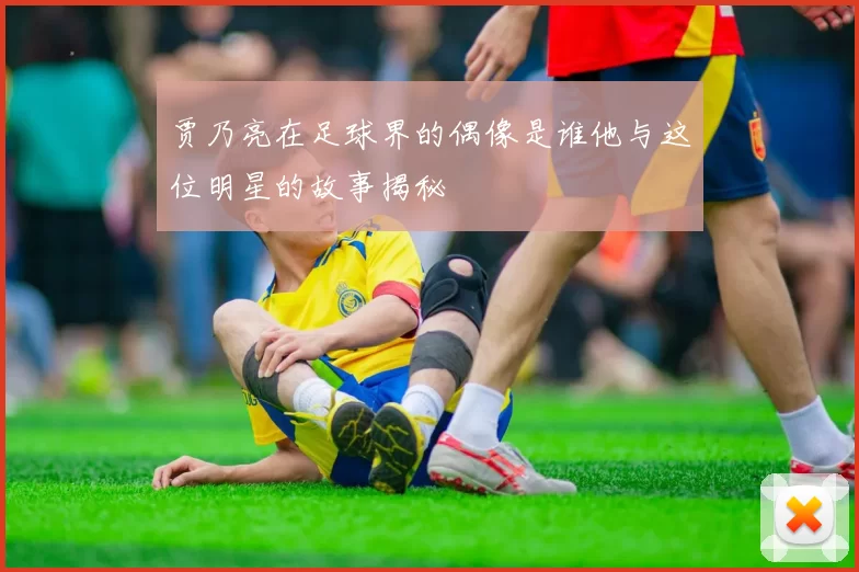 贾乃亮在足球界的偶像是谁他与这位明星的故事揭秘