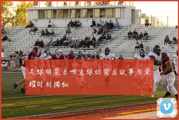 足球明星亲吻金球的背后故事与荣耀时刻揭秘