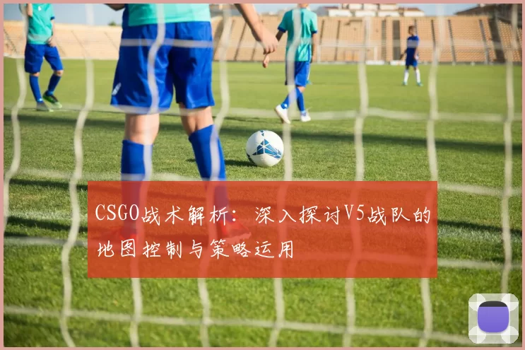 CSGO战术解析：深入探讨V5战队的地图控制与策略运用