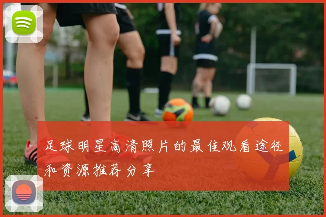 足球明星高清照片的最佳观看途径和资源推荐分享