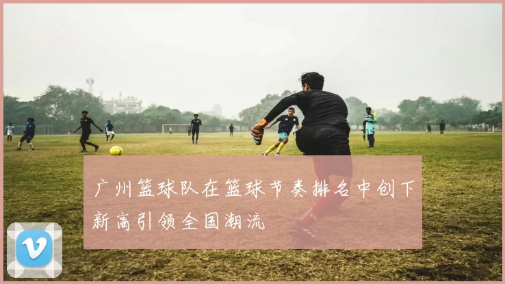 广州篮球队在篮球节奏排名中创下新高引领全国潮流