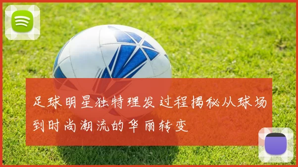 足球明星独特理发过程揭秘从球场到时尚潮流的华丽转变