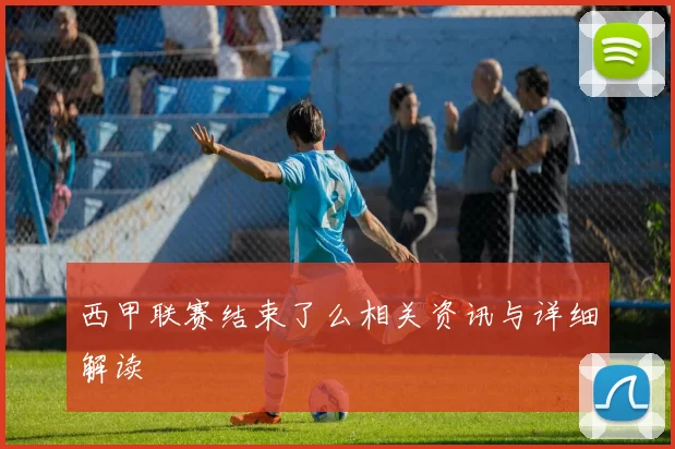 西甲联赛结束了么相关资讯与详细解读