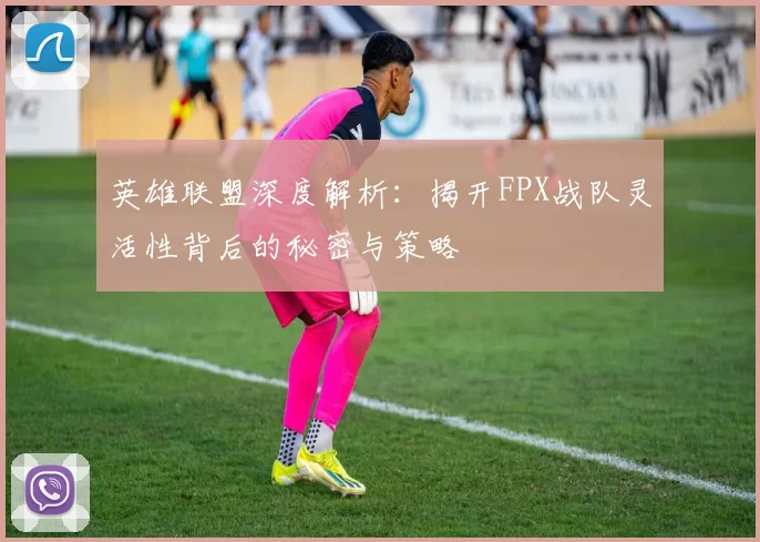 英雄联盟深度解析：揭开FPX战队灵活性背后的秘密与策略