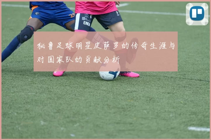 秘鲁足球明星皮萨罗的传奇生涯与对国家队的贡献分析