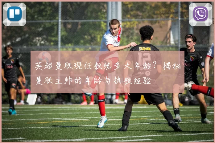 英超曼联现任教练多大年龄？揭秘曼联主帅的年龄与执教经验