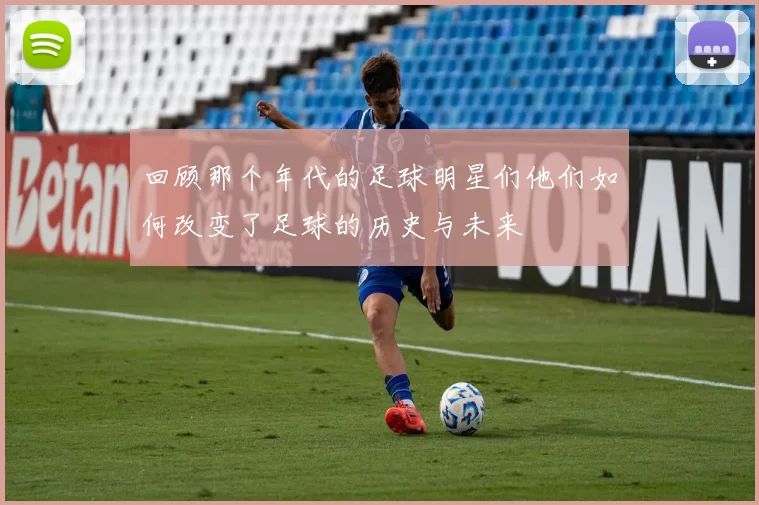 回顾那个年代的足球明星们他们如何改变了足球的历史与未来