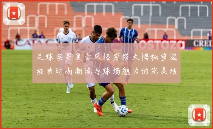 足球明星复古风格穿搭大揭秘重温经典时尚潮流与球场魅力的完美结合