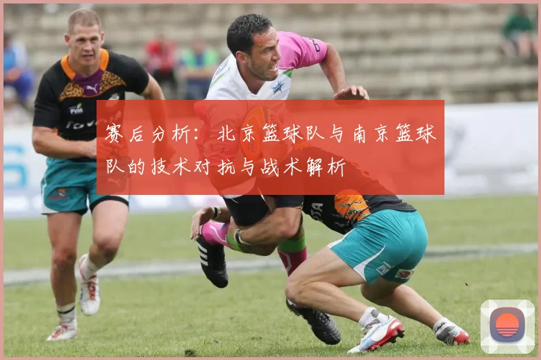 赛后分析：北京篮球队与南京篮球队的技术对抗与战术解析