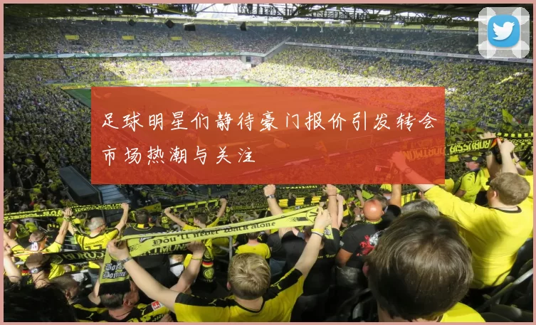足球明星们静待豪门报价引发转会市场热潮与关注