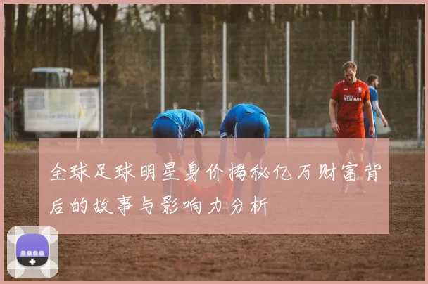 全球足球明星身价揭秘亿万财富背后的故事与影响力分析