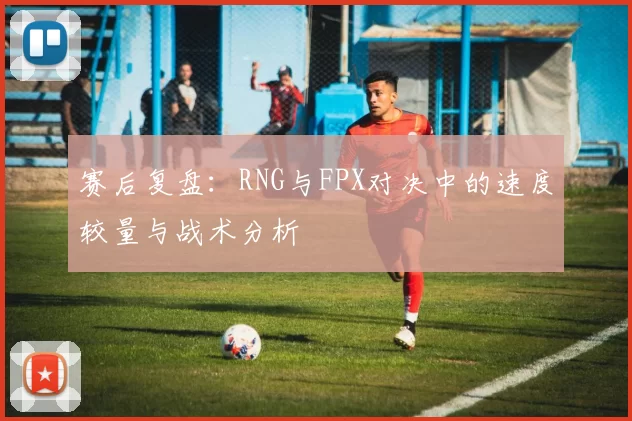 赛后复盘：RNG与FPX对决中的速度较量与战术分析
