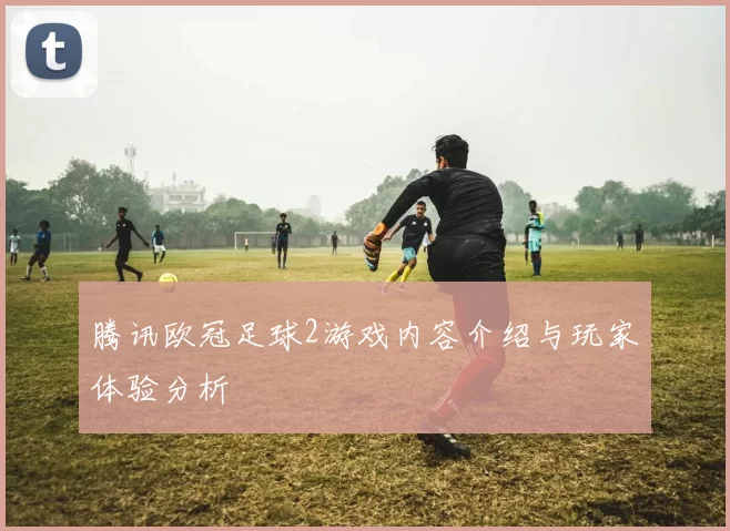 腾讯欧冠足球2游戏内容介绍与玩家体验分析