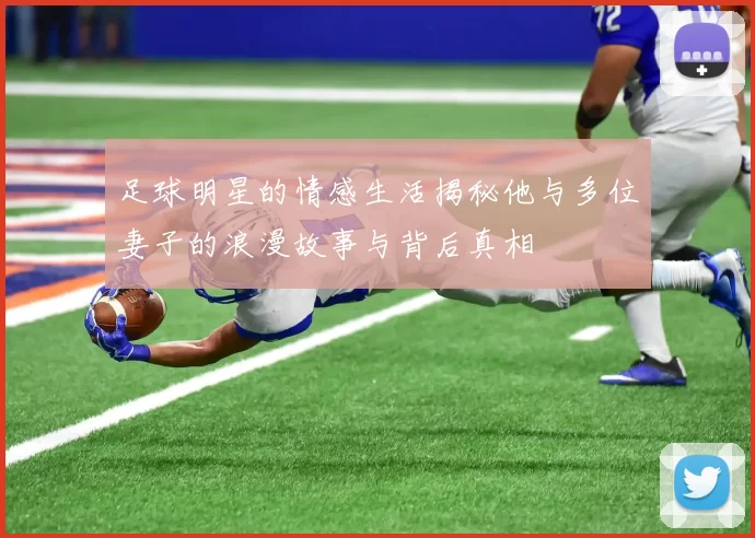 足球明星的情感生活揭秘他与多位妻子的浪漫故事与背后真相