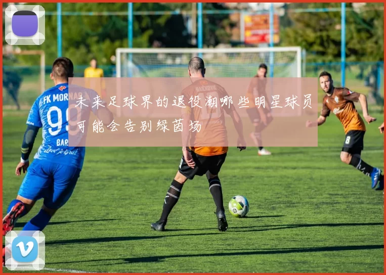 未来足球界的退役潮哪些明星球员可能会告别绿茵场